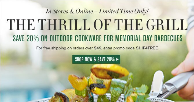 In Stores & Online &mdash; Limited Time Only! -- THE THRILL OF THE GRILL -- SAVE 20% ON OUTDOOR COOKWARE FOR MEMORIAL DAY BARBECUES -- For free shipping on orders over $49, enter promo code SHIP4FREE -- SHOP NOW & SAVE 20%