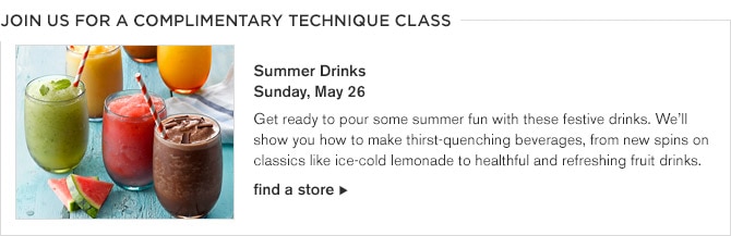 JOIN US FOR A COMPLIMENTARY TECHNIQUE CLASS -- Summer Drinks, Sunday, May 26 -- Get ready to pour some summer fun with these festive drinks. We'll show you how to make thirst-quenching beverages, from new spins on classics like ice-cold lemonade to healthful and reing fruit drinks. -- find a store