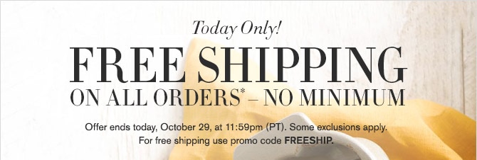 Today Only! -- FREE SHIPPING ON ALL ORDERS* - NO MINIMUM -- Offer ends today, October 29, at 11:59pm (PT). Some exclusions apply. For free shipping use promo code FREESHIP