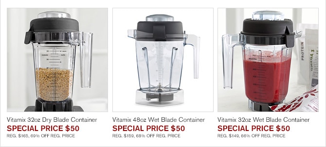 Vitamix 32oz Dry Blade Container, SPECIAL PRICE $50 -- REG. $165, 69% OFF REG. PRICE -- Vitamix 48oz Wet Blade Container, SPECIAL PRICE $50 -- REG. $159, 68% OFF REG. PRICE -- Vitamix 32oz Wet Blade Container, SPECIAL PRICE $50 -- REG. $149, 66% OFF REG. PRICE