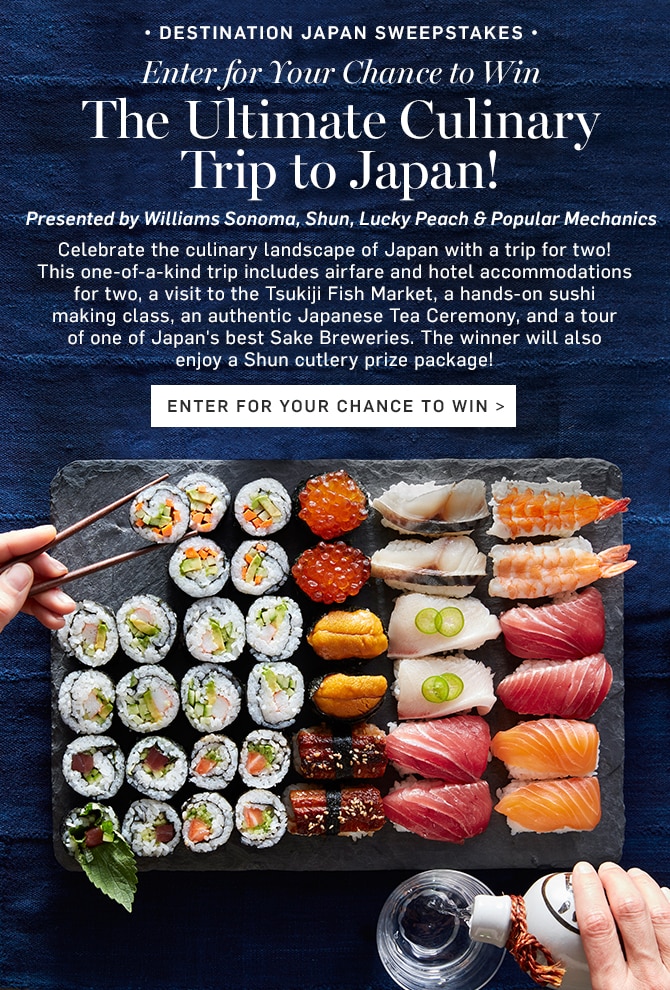 DESTINATION JAPAN SWEEPSTAKES - Enter for Your Chance to Win The Ultimate Culinary Trip to Japan! - Presented by Williams Sonoma, Shun, Lucky Peach & Popular Mechanics - ENTER FOR YOUR CHANCE TO WIN