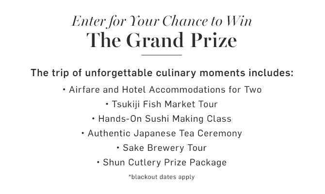 Enter for Your Chance to Win The Grand Prize - The trip of unforgettable culinary moments includes: Airfare and Hotel Accommodations for Two • Tsukiji Fish Market Tour • Hands-On Sushi Making Class • Authentic Japanese Tea Ceremony • Sake Brewery Tour • Shun Cutlery Prize Package - *blackout dates apply