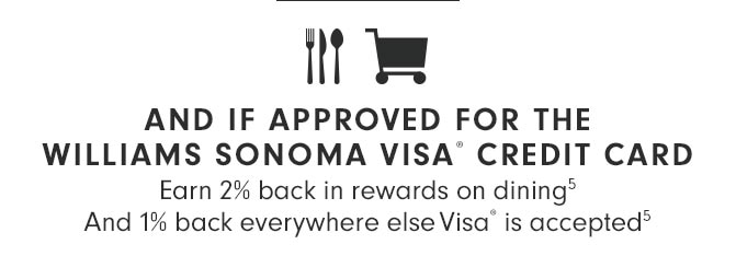 AND IF APPROVED FOR THE WILLAIMS SONOMA VISA® CREDIT CARD Earn 2% back in rewards on dining(5) And 1% back everywhere else Visa® is accepted(5)