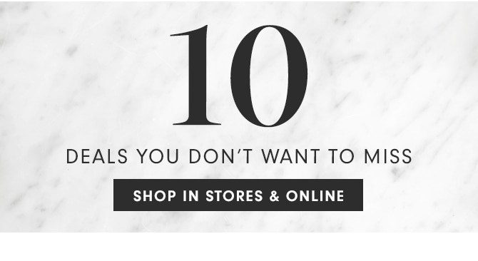 10 DEALS YOU DON’T WANT TO MISS - SHOP IN STORES & ONLINE