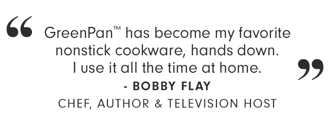 “GreenPan™ has become my favorite nonstick cookware, hands down. I use it all the time at home.” - BOBBY FLAY