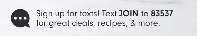 Sign up for texts! Text JOIN to 83537 for great deals, recipes, & more.