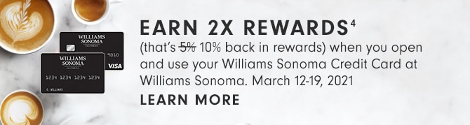 EARN 2X REWARDS(4) - (that’s 10% back in rewards) when you open and use your Williams Sonoma Credit Card at Williams Sonoma. March 12-19, 2021 - LEARN MORE