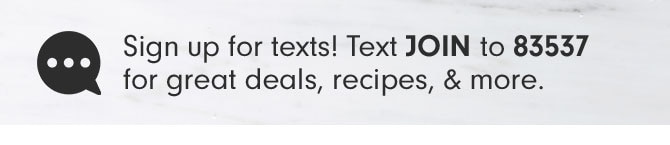 Sign up for texts! Text JOIN to 83537 for great deals, recipes, & more.