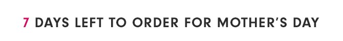 7 DAYS LEFT TO ORDER FOR MOTHER’S DAY