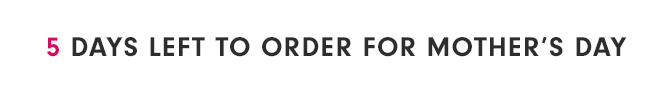 5 DAYS LEFT TO ORDER FOR MOTHER’S DAY