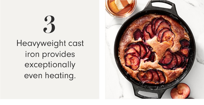 3 - Heavyweight cast iron provides exceptionally even heating.