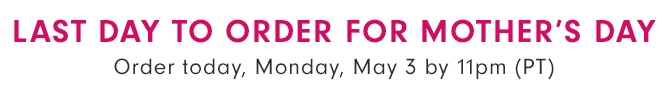 LAST DAY TO ORDER FOR MOTHER’S DAY - Order today, Monday, May 3 at 11pm (PT)
