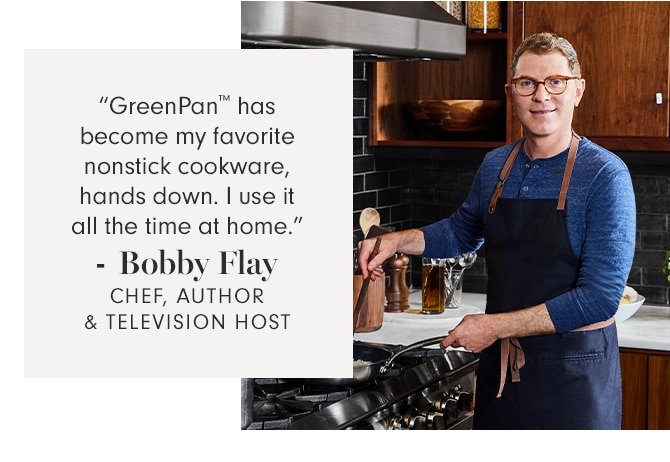 “GreenPan™ has become my favorite nonstick cookware, hands down. I use it all the time at home.” - Bobby Flay