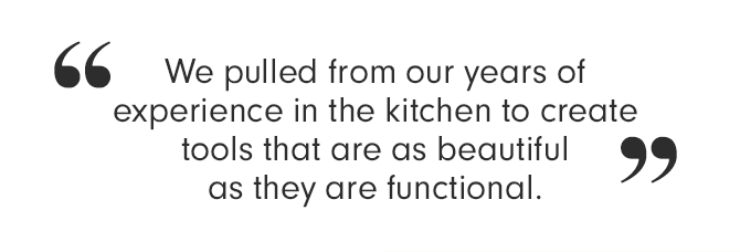 We pulled from our years of experience in the kitchen to create tools that are as beautiful as they are functional.
