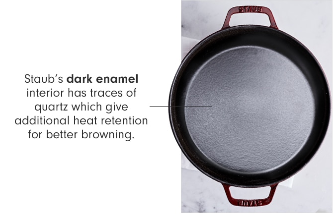 Staub’s dark enamel interior has trace of quartz which give additional heat retention for better browning.