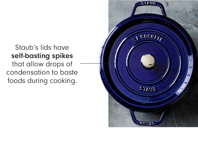 Staub’s lids have self-basting spikes that allow drops of condensation to baste foods during cooking.