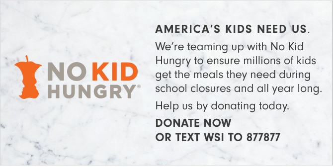 NO KID HUNGRY® - AMERICA'S KIDS NEED US. We’re teaming up with No Kid Hungry to ensure millions of kids get the meals they need during school closures and all year long. Help us by donating today. DONATE NOW OR TEXT WSI TO 877877