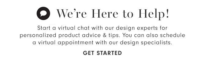 We’re Here to Help! - Start a virtual chat with our design experts for personalized product advice & tips. You can also schedule a virtual appointment with our design specialists. - GET STARTED