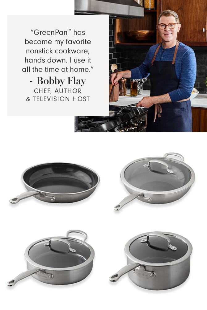 “GreenPan™ has become my favorite nonstick cookware hands down. I use it all the time at home” - Bobby Flay - CHEF, AUTHOR & TELEVISION HOST