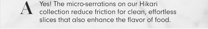 A - Yes! The micro-serrations on our Hikari collection reduce friction for clean, effortless slices that also enhance the flavor of food.