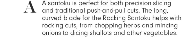 A - A santoku is perfect for both precision slicing and traditional push-and-pull cuts. The long, curved blade for the Rocking Santoku helps with rocking cuts, from chopping herbs and mincing onions to dicing shallots and other vegetables.