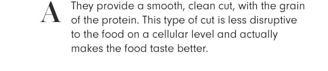 A - They provide a smooth, clean cut, with the grain of the protein. This type of cut is less disruptive to the food on a cellular level and actually makes the food taste better.