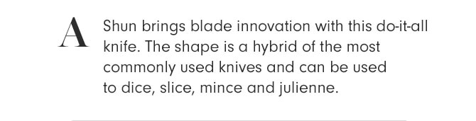 A - Shun brings blade innovation with this do-it-all knife. The shape is a hybrid of the most commonly used knives and can be used to dice, slice, mince and julienne.