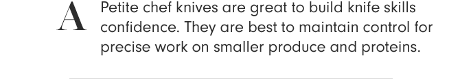 A - Petite chef knives are great to build knife skills confidence. They are best to maintain control for precise work on smaller produce and proteins.