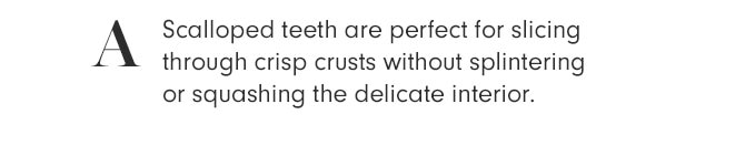 A - Scalloped teeth are perfect for slicing through crisp crusts without splintering or squashing the delicate interior.