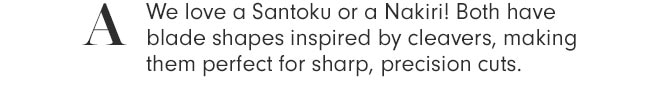 A - We love a Santoku or a Nakiri! Both have blade shapes inspired by cleavers, making them perfect for sharp, precision cuts.