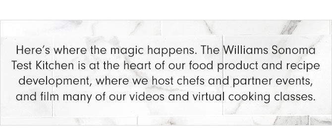 Here’s where the magic happens. The Williams Sonoma Test Kitchen is at the heart of our food product and recipe development, where we host chefs and partner events, and film many of our videos and virtual cooking classes.