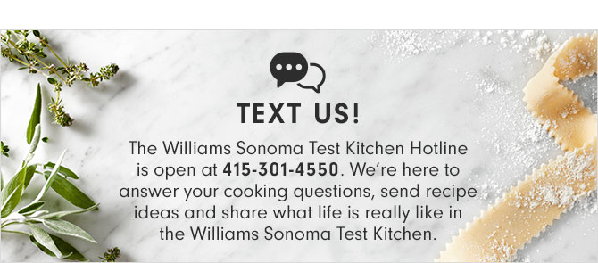 TEXT US! The Williams Sonoma Test Kitchen Hotline is open at 415-301-4550. We’re here to answer your cooking questions, send recipe ideas and share what life is really like in the Williams Sonoma Test Kitchen.