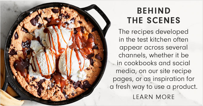 BEHIND THE SCENES - The recipes developed in the test kitchen often appear across several channels, whether it be in cookbooks and social media, on our site recipe pages, or as inspiration for a fresh way to use a product. LEARN MORE