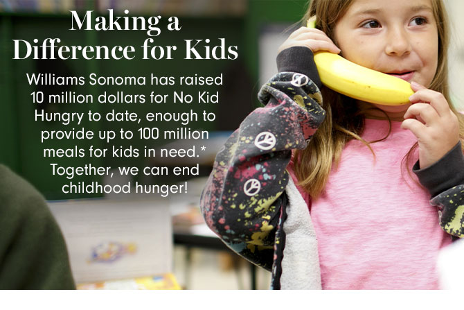 Making a Difference for Kids - Williams Sonoma has raised 10 million dollars for No Kid Hungry to date, enough to provide up to 100 million meals for kids in need.* Together, we can end childhood hunger!