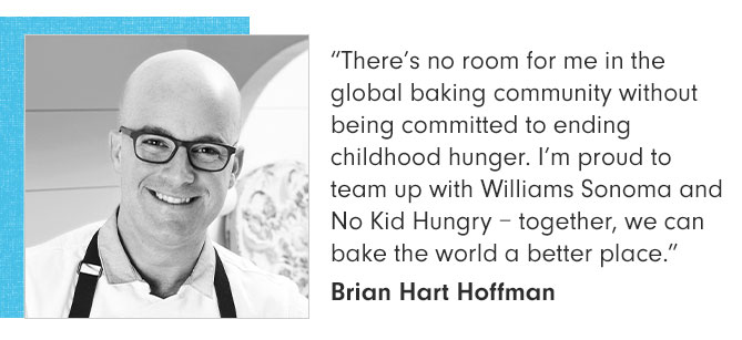 “There’s no room for me in the global baking community without being committed to ending childhood hunger. I’m proud to team up with Williams Sonoma and No Kid Hungry – together, we can bake the world a better place.” Brian Hart Hoffman