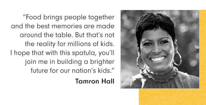 “Food brings people together and the best memories are made around the table. But that’s not the reality for millions of kids. I hope that with this spatula, you’ll join me in building a brighter future for our nation’s kids.” Tamron Hall