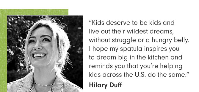 “Kids deserve to be kids and live out their wildest dreams, without struggle or a hungry belly. I hope my spatula inspires you to dream big in the kitchen and reminds you that you’re helping kids across the U.S. do the same.” Hilary Duff