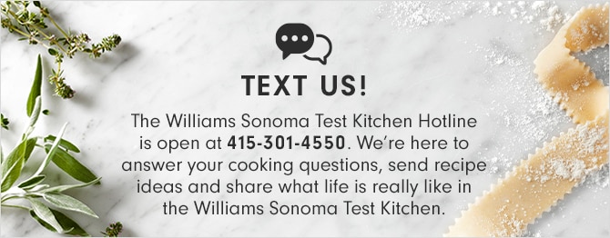 TEXT US! The Williams Sonoma Test Kitchen Hotline is open at 415-301-4550. We’re here to answer your cooking questions, send recipe ideas and share what life is really like in the Williams Sonoma Test Kitchen.