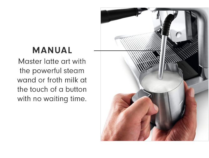 MANUAL - Master latte art with the powerful steam wand or froth milk at the touch of a button with no waiting time.