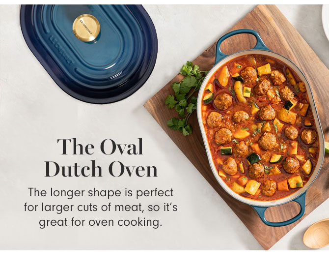 The Oval Dutch Oven - The longer shape is perfect for larger cuts of meat, so it’s great for oven cooking.