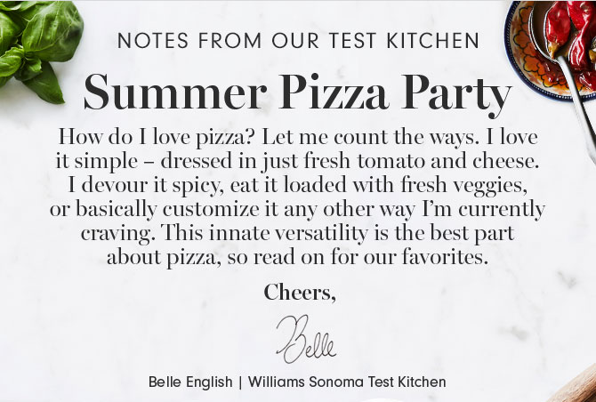 NOTES FROM OUR TEST KITCHEN - Summer Pizza Party - How do I love pizza? Let me count the ways. I love it simple – dressed in just fresh tomato and cheese. I devour it spicy, eat it loaded with fresh veggies, or basically customize it any other way I’m currently craving. This innate versatility is the best part about pizza, so read on for our favorites. Cheers, Belle English | Williams Sonoma Test Kitchen