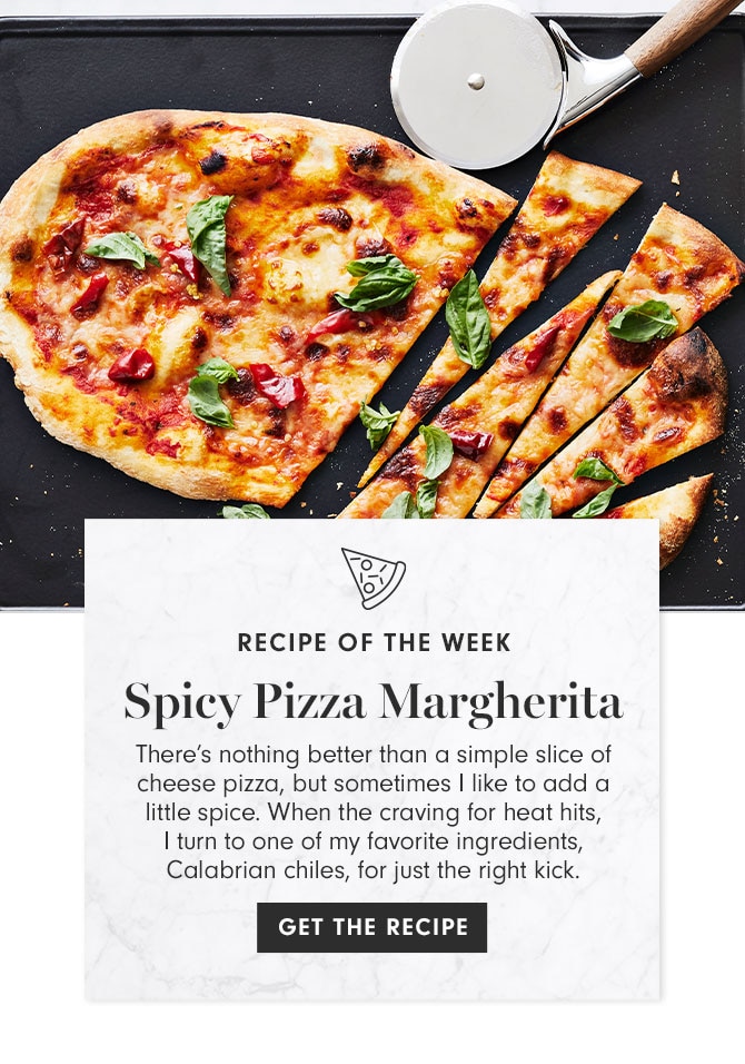 RECIPE OF THE WEEK - Spicy Pizza Margherita - There’s nothing better than a simple slice of cheese pizza, but sometimes I like to add a little spice. When the craving for heat hits, I turn to one of my favorite ingredients, Calabrian chiles, for just the right kick. GET THE RECIPE