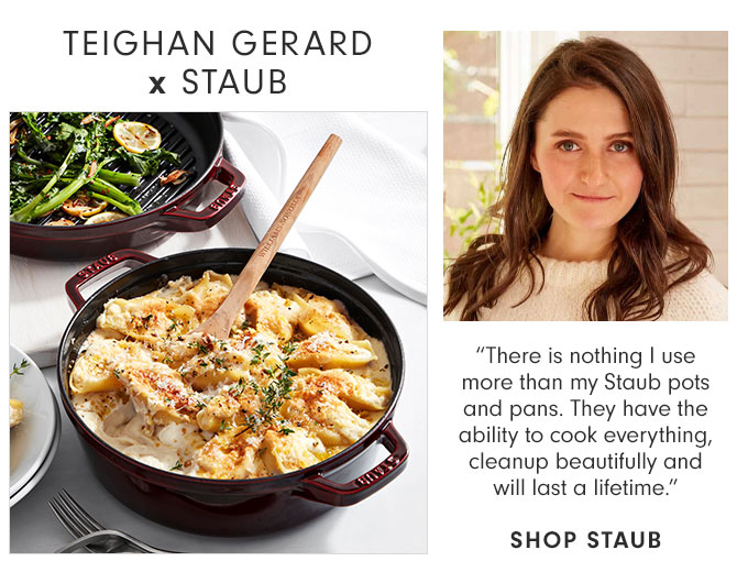 TEIGHAN GERARD x STAUB - “There is nothing I use more than my Staub pots and pans. They have the ability to cook everything, cleanup beautifully and will last a lifetime.” SHOP STAUB