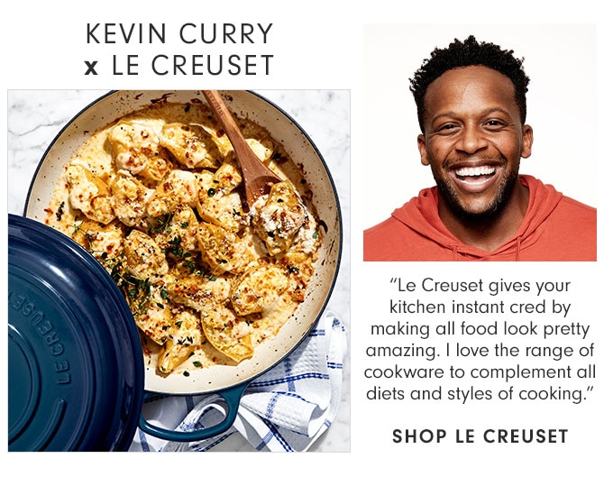 KEVIN CURRY x LE CREUSET “Le Creuset gives your kitchen instant cred by making all food look pretty amazing. I love the range of cookware to complement all diets and styles of cooking.” SHOP LE CREUSET