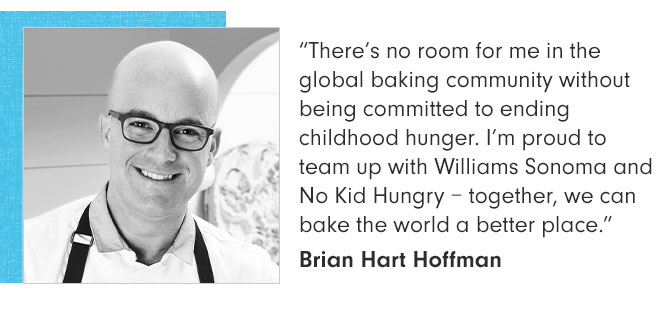 “There’s no room for me in the global baking community without being committed to ending childhood hunger. I’m proud to team up with Williams Sonoma and No Kid Hungry – together, we can bake the world a better place.” Brian Hart Hoffman