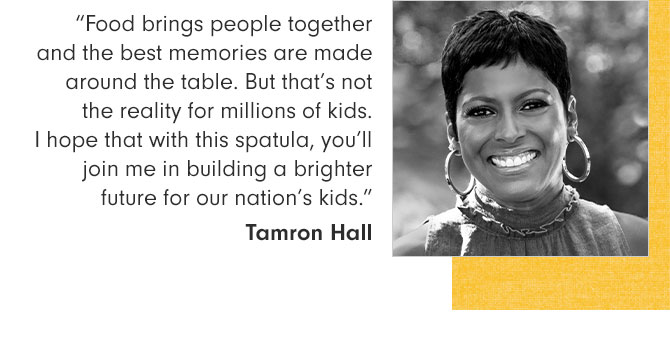 “Food brings people together and the best memories are made around the table. But that’s not the reality for millions of kids. I hope that with this spatula, you’ll join me in building a brighter future for our nation’s kids.” Tamron Hall