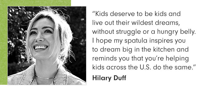 “Kids deserve to be kids and live out their wildest dreams, without struggle or a hungry belly. I hope my spatula inspires you to dream big in the kitchen and reminds you that you’re helping kids across the U.S. do the same.” Hilary Duff