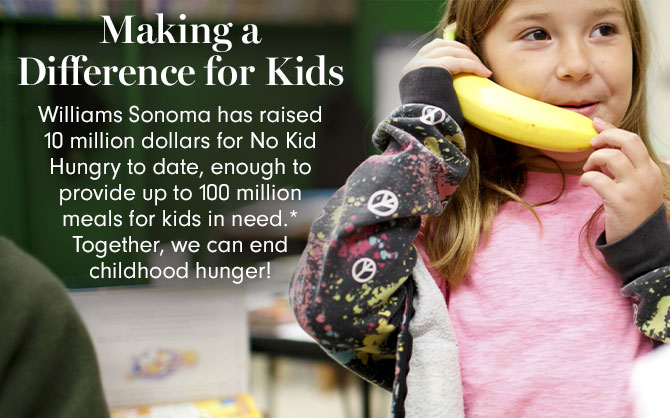 Making a Difference for Kids - Williams Sonoma has raised 10 million dollars for No Kid Hungry to date, enough to provide up to 100 million meals for kids in need.* Together, we can end childhood hunger!