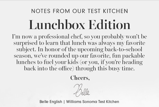 Lunchbox Edition - I’m now a professional chef, so you probably won’t be surprised to learn that lunch was always my favorite subject. In honor of the upcoming back-to-school season, we’ve rounded up our favorite, fun packable lunches to fuel your kids (or you, if you’re heading back into the office) through this busy time. Cheers, Belle English | Williams Sonoma Test Kitchen