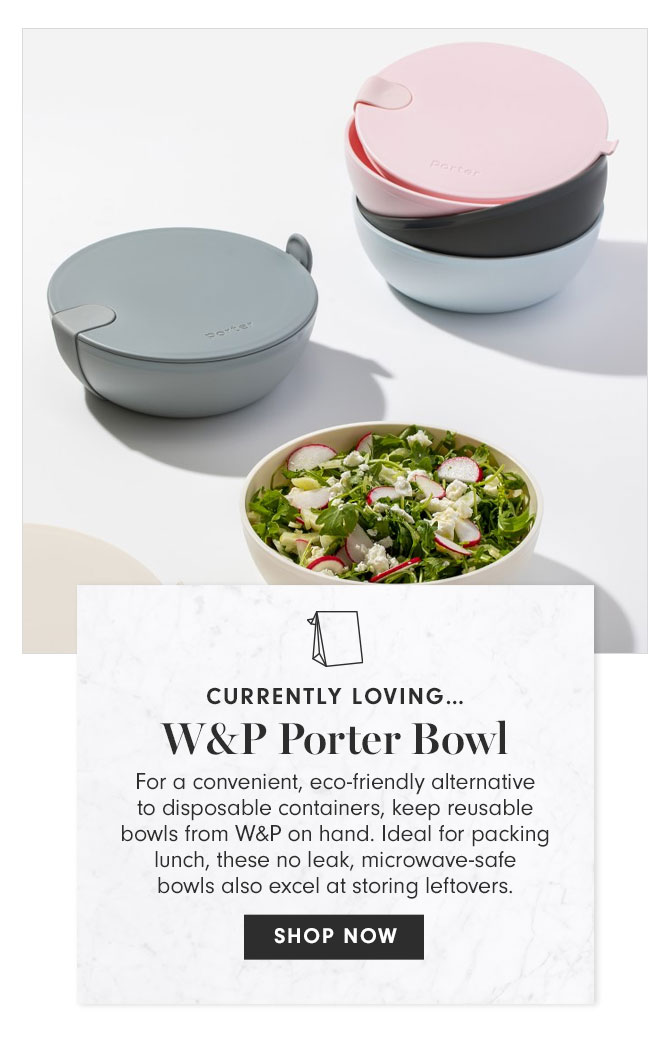 CURRENTLY LOVING… W&P Porter Bowl - For a convenient, eco-friendly alternative to disposable containers, keep reusable bowls from W&P on hand. Ideal for packing lunch, these no leak, microwave-safe bowls also excel at storing leftovers. SHOP NOW